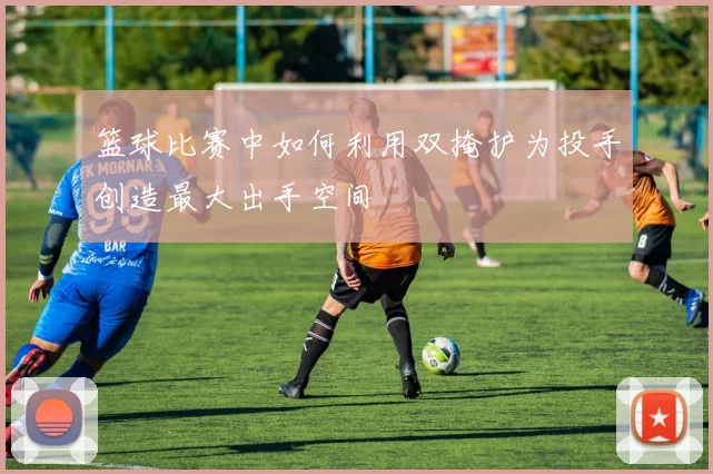 篮球比赛中如何利用双掩护为投手创造最大出手空间