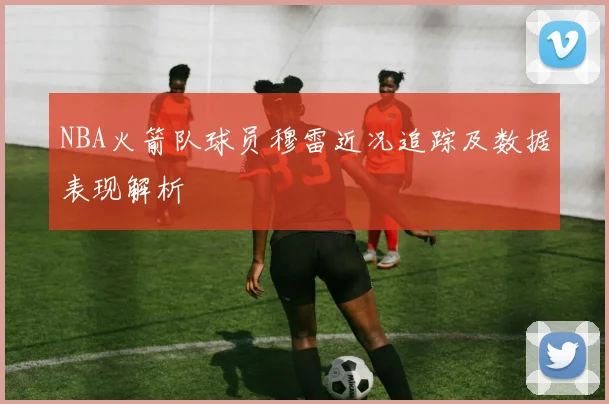 NBA火箭队球员穆雷近况追踪及数据表现解析